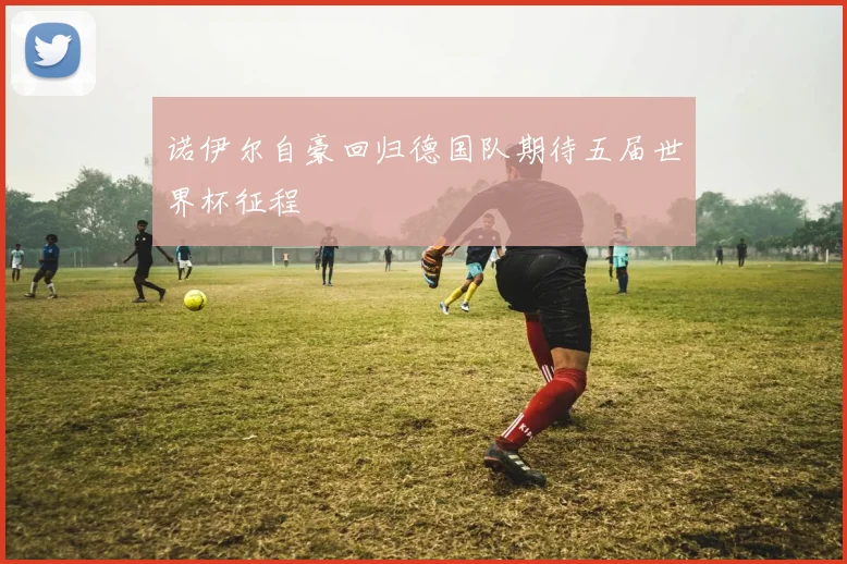 诺伊尔自豪回归德国队期待五届世界杯征程