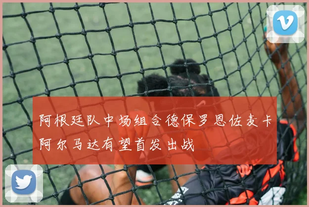 阿根廷队中场组合德保罗恩佐麦卡阿尔马达有望首发出战