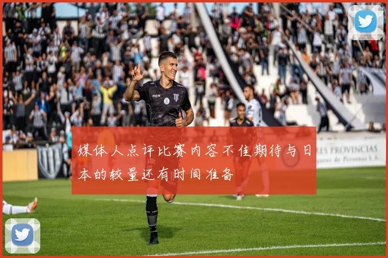 媒体人点评比赛内容不佳期待与日本的较量还有时间准备