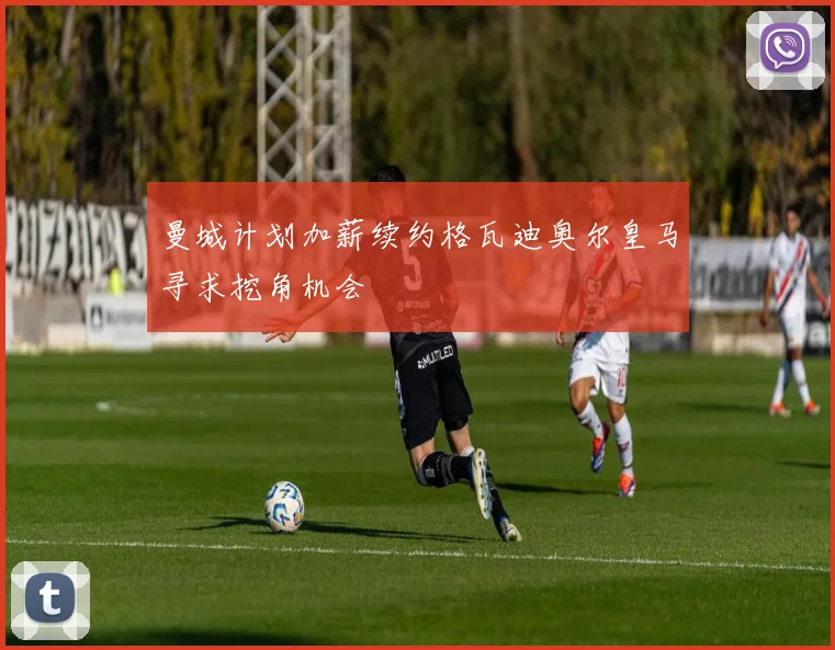 曼城计划加薪续约格瓦迪奥尔皇马寻求挖角机会