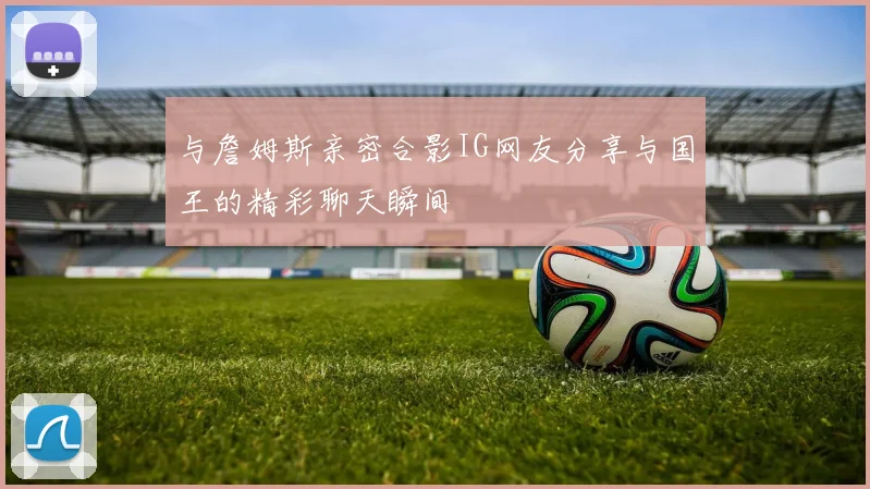 与詹姆斯亲密合影IG网友分享与国王的精彩聊天瞬间