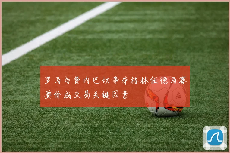 罗马与费内巴切争夺格林伍德马赛要价成交易关键因素