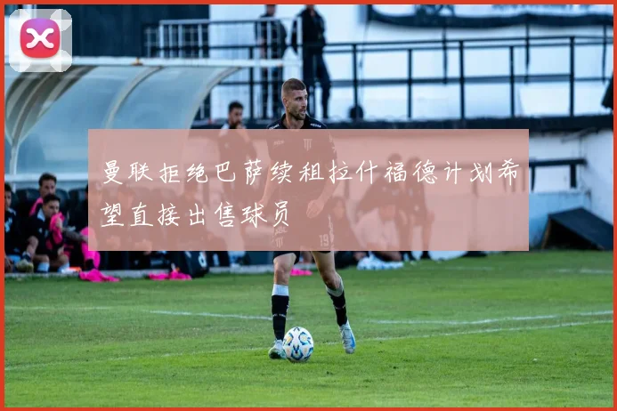 曼联拒绝巴萨续租拉什福德计划希望直接出售球员