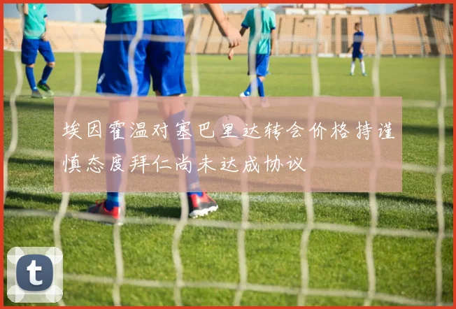 埃因霍温对塞巴里达转会价格持谨慎态度拜仁尚未达成协议