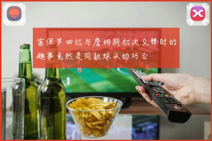 富保罗回忆与詹姆斯初次交锋时的趣事竟然是同款球衣的巧合