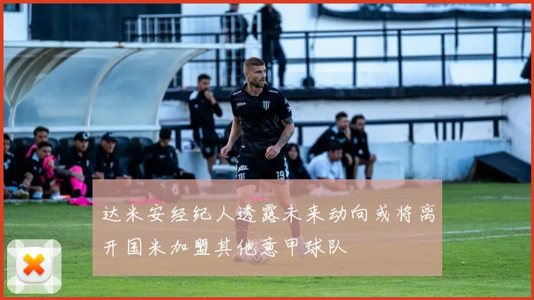 达米安经纪人透露未来动向或将离开国米加盟其他意甲球队