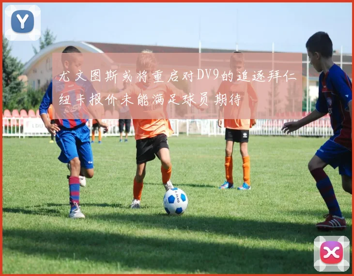 尤文图斯或将重启对DV9的追逐拜仁纽卡报价未能满足球员期待
