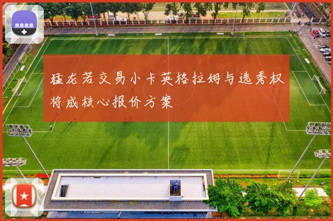 猛龙若交易小卡英格拉姆与选秀权将成核心报价方案