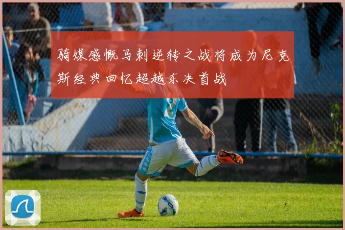 骑媒感慨马刺逆转之战将成为尼克斯经典回忆超越东决首战