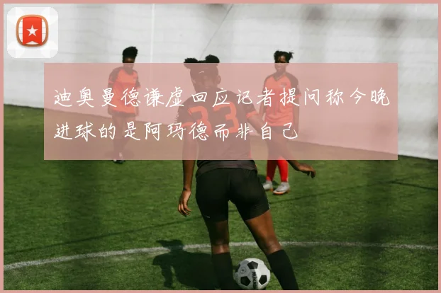 迪奥曼德谦虚回应记者提问称今晚进球的是阿玛德而非自己