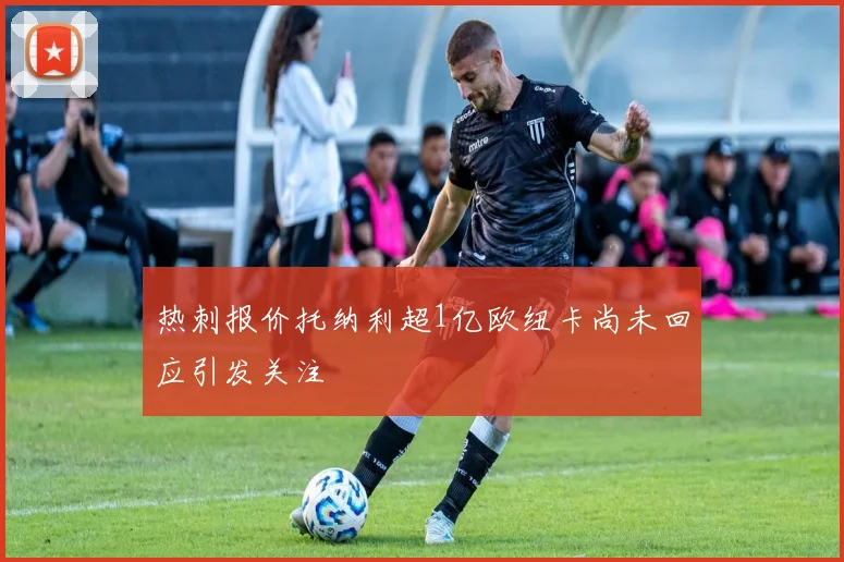 热刺报价托纳利超1亿欧纽卡尚未回应引发关注