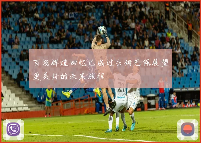 百场辉煌回忆已成过去姆巴佩展望更美好的未来旅程